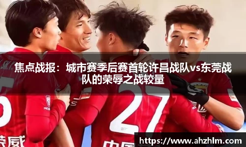 焦点战报：城市赛季后赛首轮许昌战队vs东莞战队的荣辱之战较量